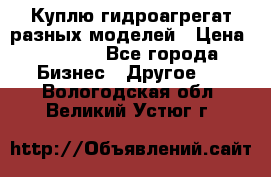 Куплю гидроагрегат разных моделей › Цена ­ 1 000 - Все города Бизнес » Другое   . Вологодская обл.,Великий Устюг г.